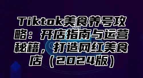 Tiktok美食养号攻略：开店指南与运营秘籍，打造网红美食店（2024版）