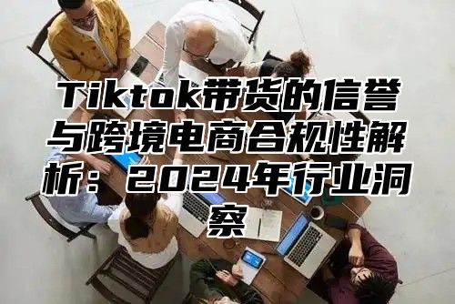 Tiktok带货的信誉与跨境电商合规性解析：2024年行业洞察