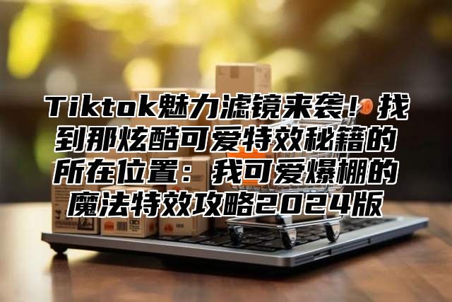 Tiktok魅力滤镜来袭！找到那炫酷可爱特效秘籍的所在位置：我可爱爆棚的魔法特效攻略2024版