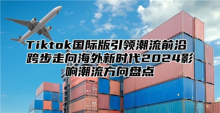 Tiktok国际版引领潮流前沿 跨步走向海外新时代2024影响潮流方向盘点