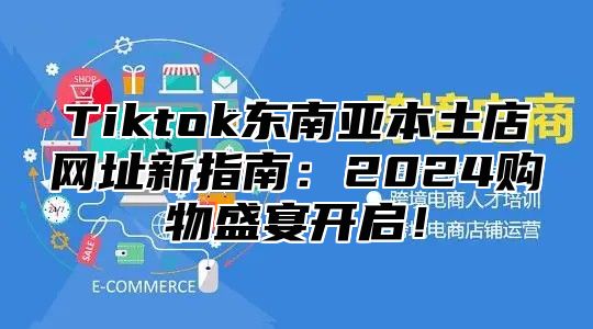 Tiktok东南亚本土店网址新指南：2024购物盛宴开启！