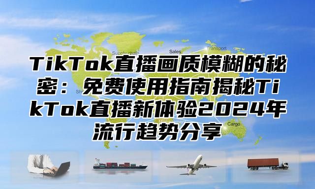 TikTok直播画质模糊的秘密：免费使用指南揭秘TikTok直播新体验2024年流行趋势分享