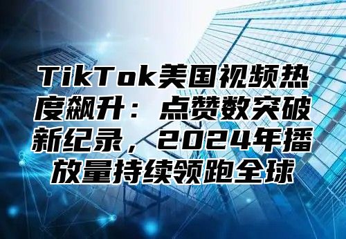 TikTok美国视频热度飙升：点赞数突破新纪录，2024年播放量持续领跑全球