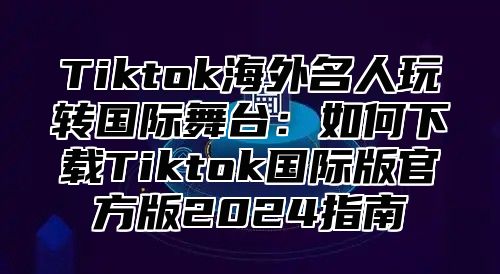 Tiktok海外名人玩转国际舞台：如何下载Tiktok国际版官方版2024指南