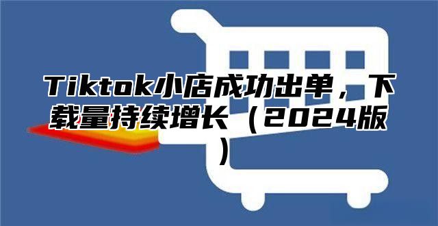 Tiktok小店成功出单，下载量持续增长（2024版）