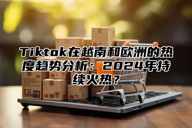 Tiktok在越南和欧洲的热度趋势分析：2024年持续火热？