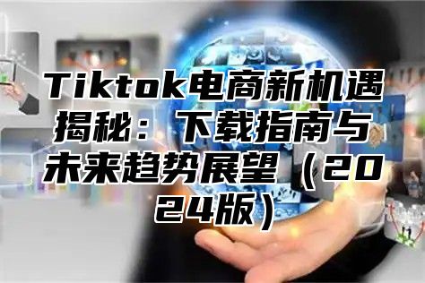 Tiktok电商新机遇揭秘：下载指南与未来趋势展望（2024版）