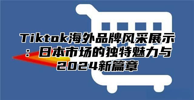 Tiktok海外品牌风采展示：日本市场的独特魅力与2024新篇章