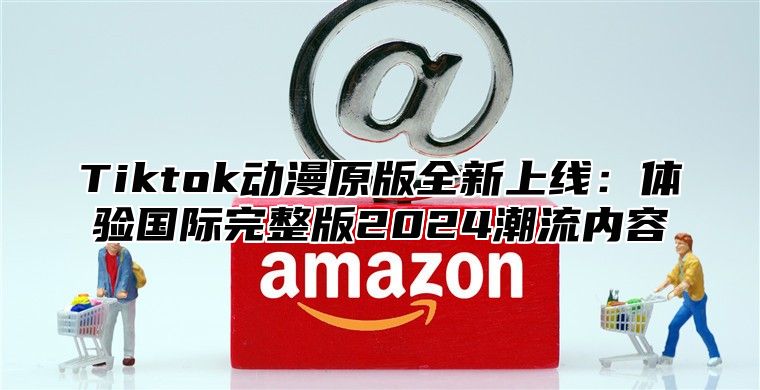 Tiktok动漫原版全新上线：体验国际完整版2024潮流内容