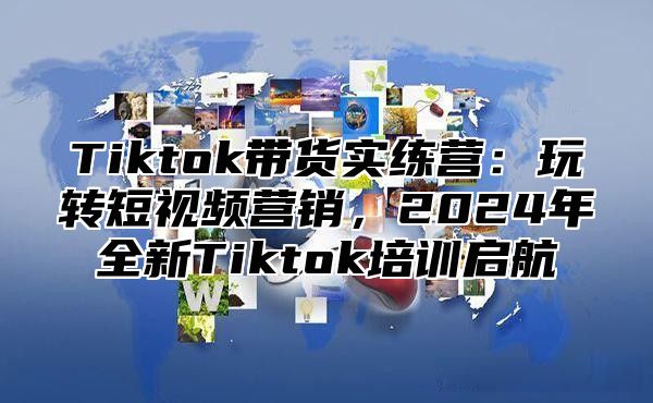 Tiktok带货实练营：玩转短视频营销，2024年全新Tiktok培训启航