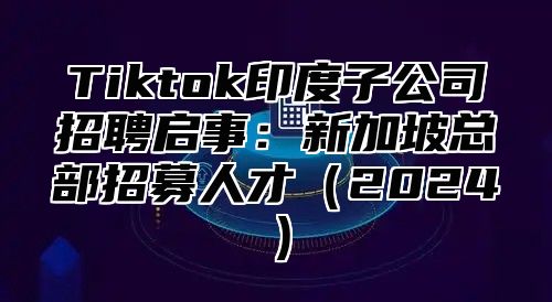 Tiktok印度子公司招聘启事：新加坡总部招募人才（2024）