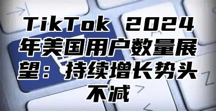 TikTok 2024年美国用户数量展望：持续增长势头不减