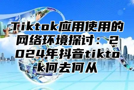 Tiktok应用使用的网络环境探讨：2024年抖音tiktok何去何从