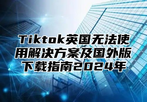 Tiktok英国无法使用解决方案及国外版下载指南2024年