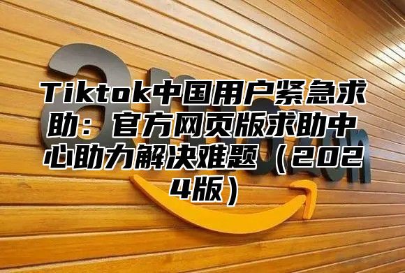 Tiktok中国用户紧急求助：官方网页版求助中心助力解决难题（2024版）