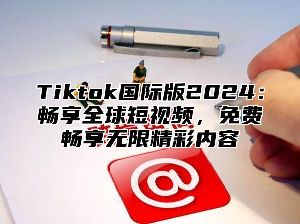 Tiktok国际版2024：畅享全球短视频，免费畅享无限精彩内容