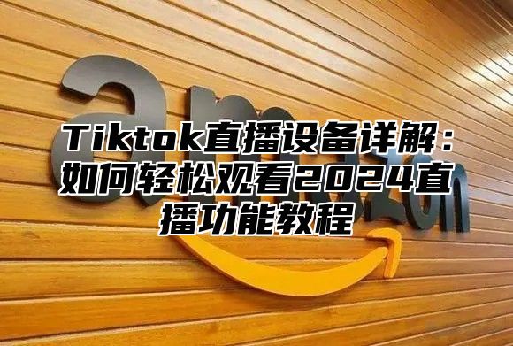 Tiktok直播设备详解：如何轻松观看2024直播功能教程