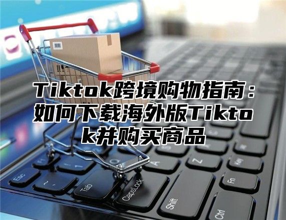 Tiktok跨境购物指南：如何下载海外版Tiktok并购买商品