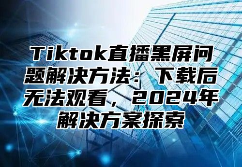 Tiktok直播黑屏问题解决方法：下载后无法观看，2024年解决方案探索