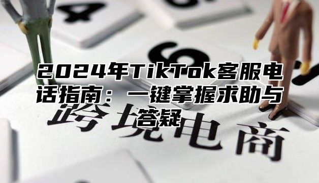 2024年TikTok客服电话指南：一键掌握求助与答疑