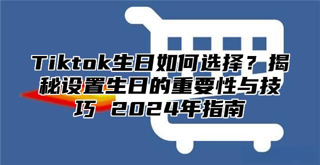 Tiktok生日如何选择？揭秘设置生日的重要性与技巧 2024年指南