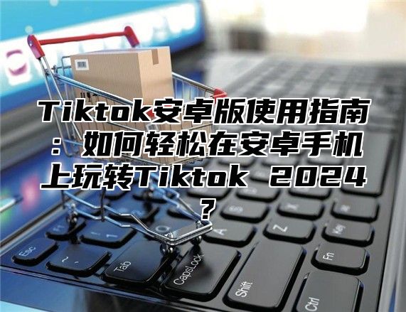 Tiktok安卓版使用指南：如何轻松在安卓手机上玩转Tiktok 2024？