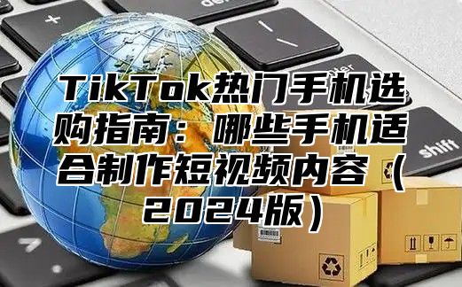 TikTok热门手机选购指南：哪些手机适合制作短视频内容（2024版）