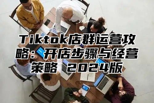 Tiktok店群运营攻略：开店步骤与经营策略 2024版