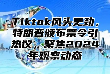 Tiktok风头更劲，特朗普颁布禁令引热议，聚焦2024年观察动态