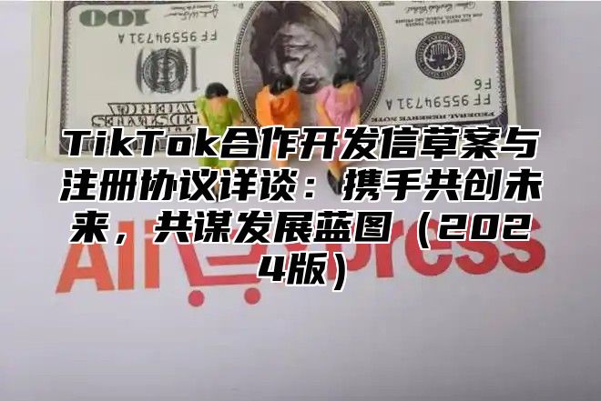 TikTok合作开发信草案与注册协议详谈：携手共创未来，共谋发展蓝图（2024版）