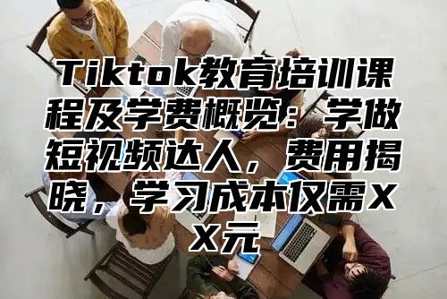 Tiktok教育培训课程及学费概览：学做短视频达人，费用揭晓，学习成本仅需XX元