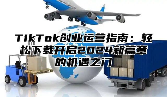 TikTok创业运营指南：轻松下载开启2024新篇章的机遇之门