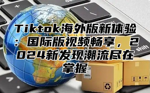 Tiktok海外版新体验：国际版视频畅享，2024新发现潮流尽在掌握