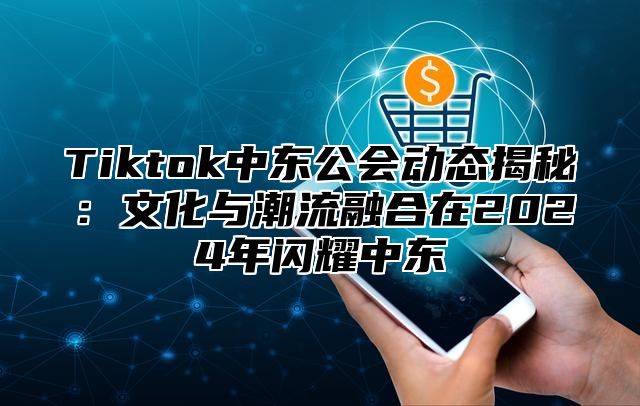 Tiktok中东公会动态揭秘：文化与潮流融合在2024年闪耀中东