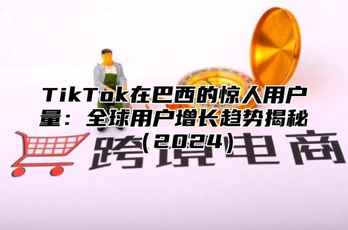 TikTok在巴西的惊人用户量：全球用户增长趋势揭秘（2024）