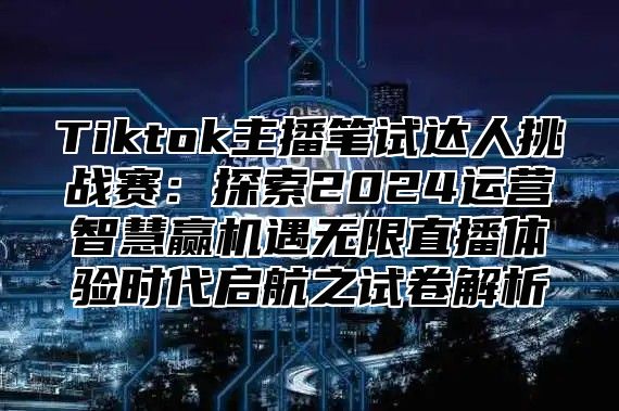 Tiktok主播笔试达人挑战赛：探索2024运营智慧赢机遇无限直播体验时代启航之试卷解析