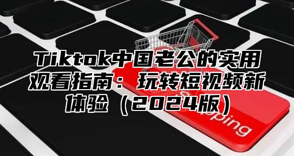 Tiktok中国老公的实用观看指南：玩转短视频新体验（2024版）