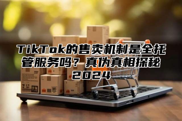 TikTok的售卖机制是全托管服务吗？真伪真相探秘2024