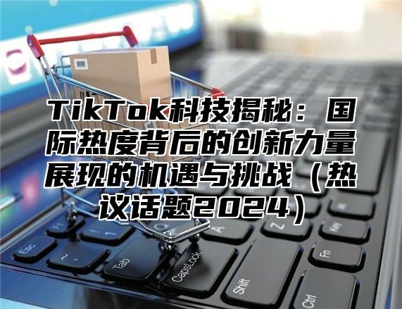 TikTok科技揭秘：国际热度背后的创新力量展现的机遇与挑战（热议话题2024）