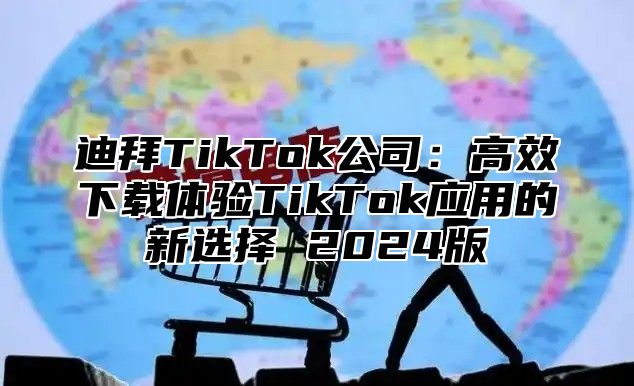 迪拜TikTok公司：高效下载体验TikTok应用的新选择 2024版