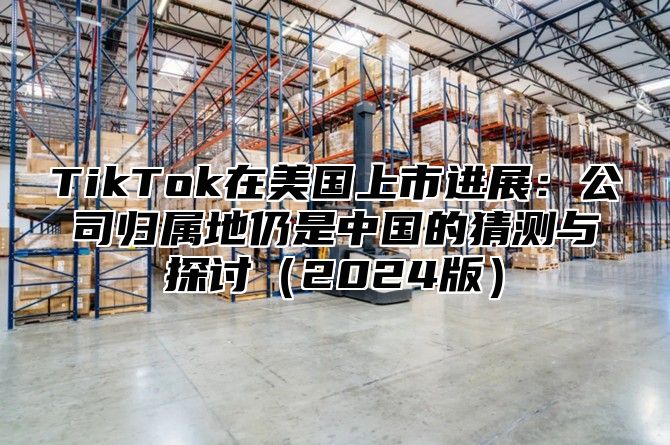 TikTok在美国上市进展：公司归属地仍是中国的猜测与探讨（2024版）