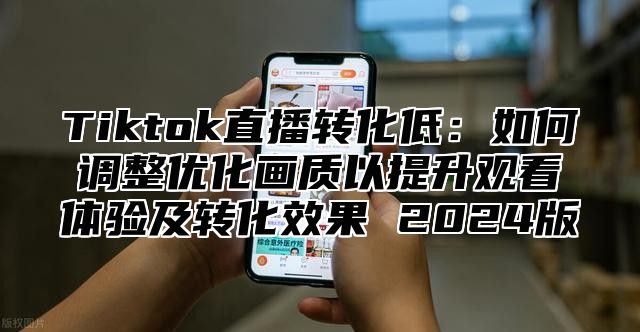 Tiktok直播转化低：如何调整优化画质以提升观看体验及转化效果 2024版