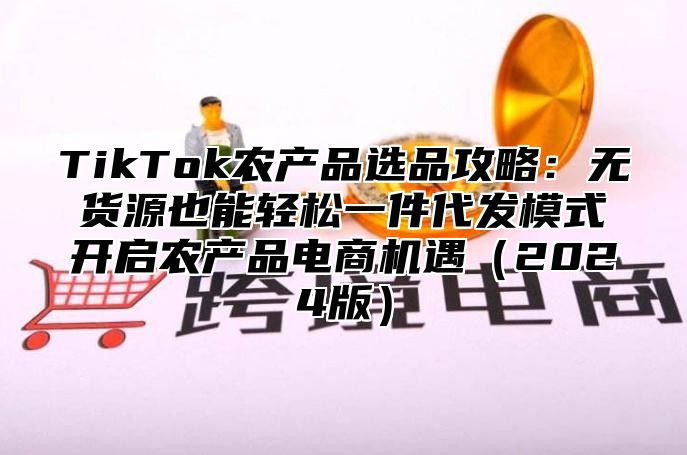 TikTok农产品选品攻略：无货源也能轻松一件代发模式开启农产品电商机遇（2024版）