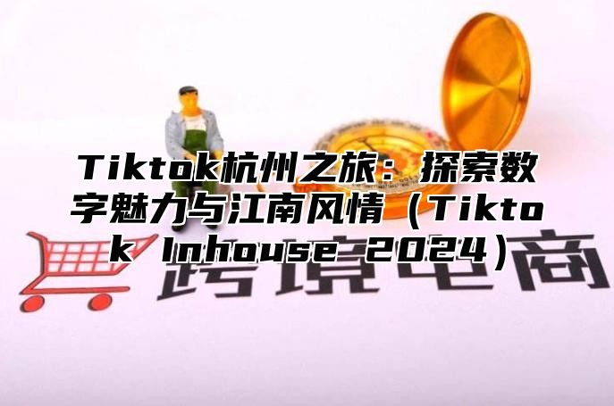 Tiktok杭州之旅：探索数字魅力与江南风情（Tiktok Inhouse 2024）