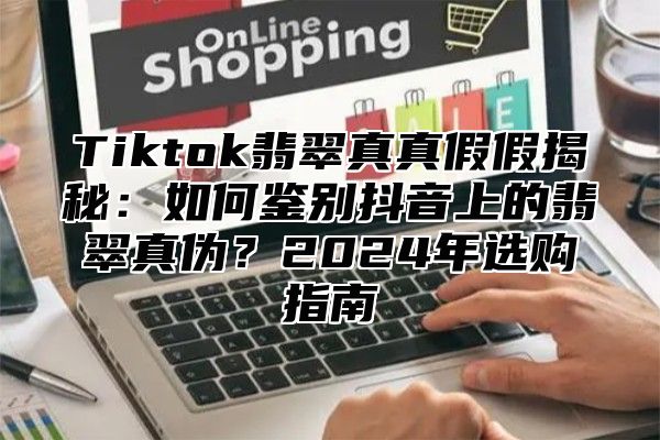 Tiktok翡翠真真假假揭秘：如何鉴别抖音上的翡翠真伪？2024年选购指南