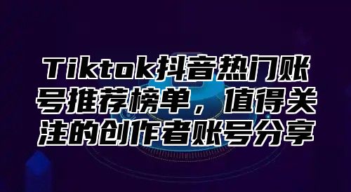 Tiktok抖音热门账号推荐榜单，值得关注的创作者账号分享