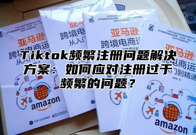 Tiktok频繁注册问题解决方案：如何应对注册过于频繁的问题？