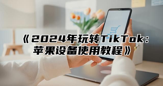 《2024年玩转TikTok：苹果设备使用教程》