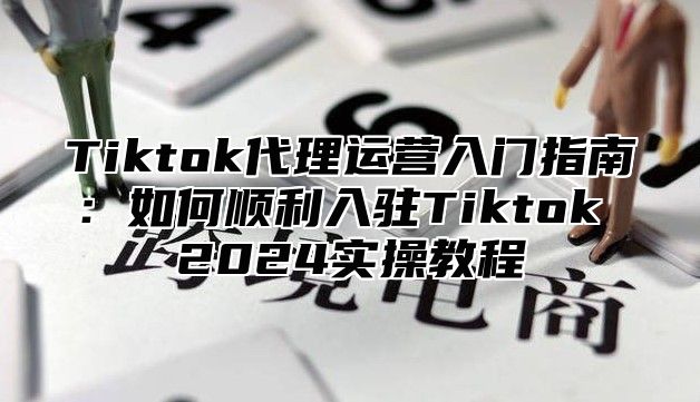 Tiktok代理运营入门指南：如何顺利入驻Tiktok 2024实操教程