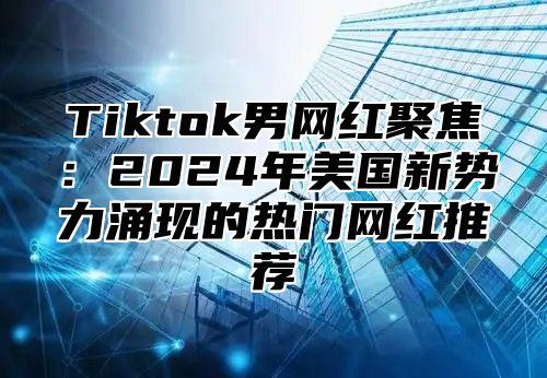 Tiktok男网红聚焦：2024年美国新势力涌现的热门网红推荐